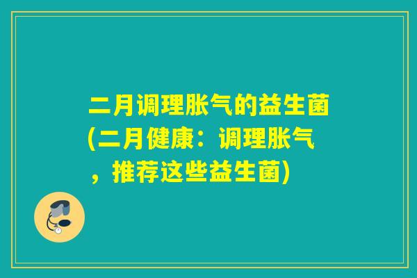 二月调理胀气的益生菌(二月健康：调理胀气，推荐这些益生菌)