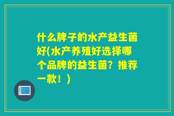 什么牌子的水产益生菌好(水产养殖好选择哪个品牌的益生菌?推荐一款!) 什么牌子的水产益生菌好(水产养殖好选择哪个品牌的益生菌?推荐一款!)