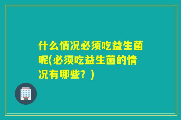 什么情况必须吃益生菌呢(必须吃益生菌的情况有哪些？)