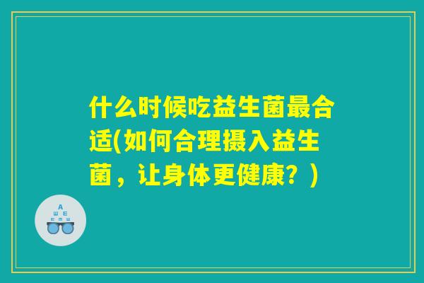 什么时候吃益生菌最合适(如何合理摄入益生菌，让身体更健康？)