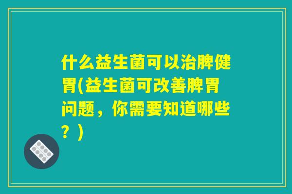 什么益生菌可以治脾健胃(益生菌可改善脾胃问题，你需要知道哪些？)