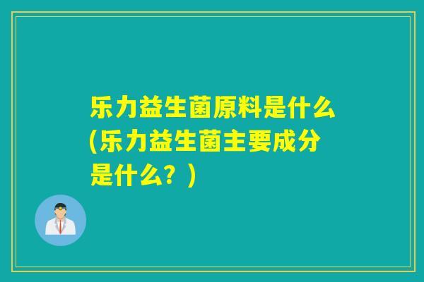 乐力益生菌原料是什么(乐力益生菌主要成分是什么？)