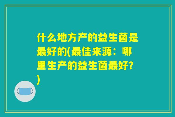 什么地方产的益生菌是最好的(最佳来源：哪里生产的益生菌最好？)
