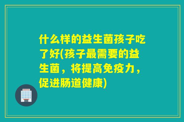 什么样的益生菌孩子吃了好(孩子需要的益生菌,将提高力,促进肠道健康) 什么样的益生菌孩子吃了好(孩子需要的益生菌,将提高力,促进肠道健康)
