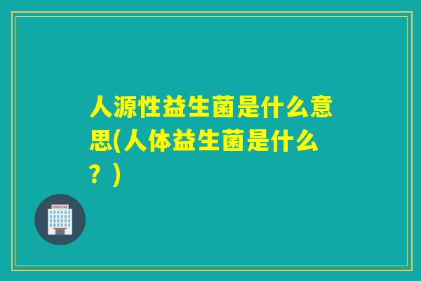 人源性益生菌是什么意思(人体益生菌是什么？)