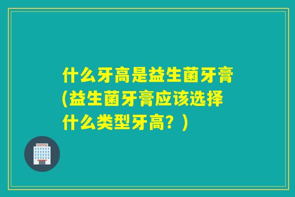 什么牙高是益生菌牙膏(益生菌牙膏应该选择什么类型牙高？)
