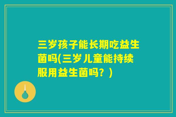 三岁孩子能长期吃益生菌吗(三岁儿童能持续服用益生菌吗？)