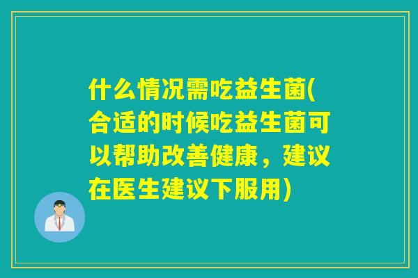 什么情况需吃益生菌(合适的时候吃益生菌可以帮助改善健康，建议在医生建议下服用)