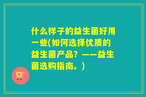 什么样子的益生菌好用一些(如何选择优质的益生菌产品？——益生菌选购指南。)