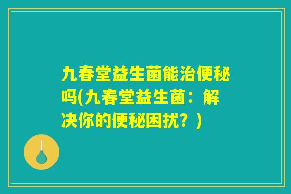 九春堂益生菌能治便秘吗(九春堂益生菌：解决你的便秘困扰？)
