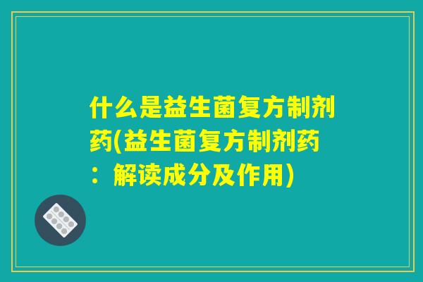什么是益生菌复方制剂药(益生菌复方制剂药：解读成分及作用)