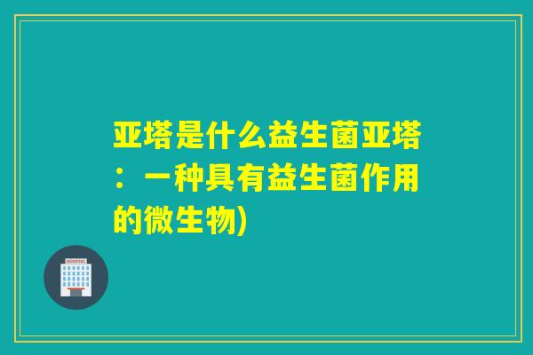 亚塔是什么益生菌亚塔：一种具有益生菌作用的微生物)