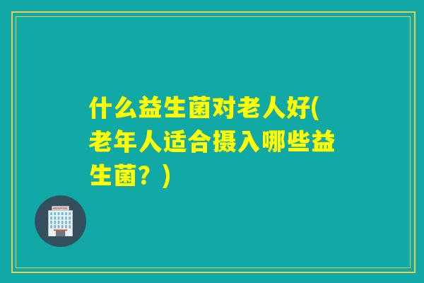 什么益生菌对老人好(老年人适合摄入哪些益生菌？)