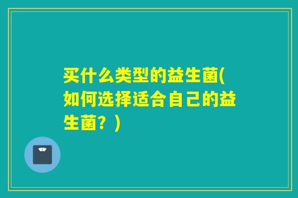 买什么类型的益生菌(如何选择适合自己的益生菌？)