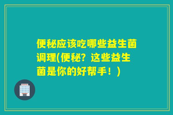 便秘应该吃哪些益生菌调理(便秘？这些益生菌是你的好帮手！)