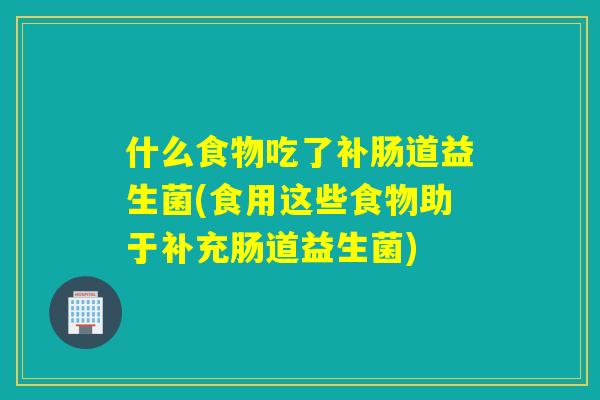 什么食物吃了补肠道益生菌(食用这些食物助于补充肠道益生菌)