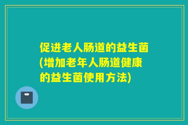 促进老人肠道的益生菌(增加老年人肠道健康的益生菌使用方法)