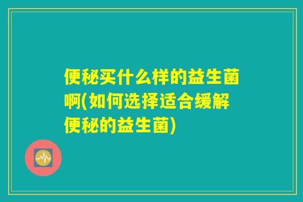 便秘买什么样的益生菌啊(如何选择适合缓解便秘的益生菌)