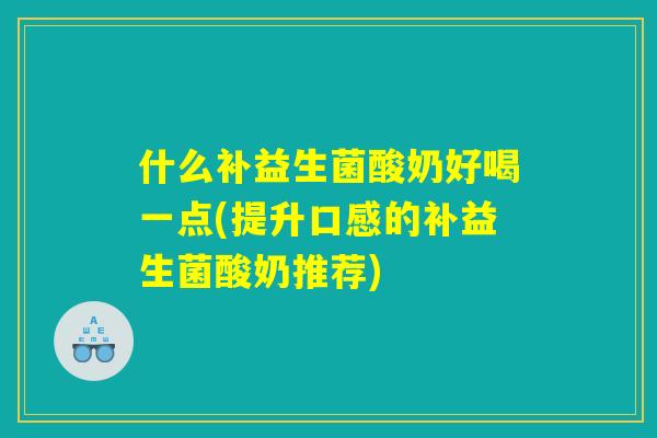 什么补益生菌酸奶好喝一点(提升口感的补益生菌酸奶推荐)