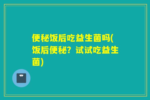 便秘饭后吃益生菌吗(饭后便秘？试试吃益生菌)