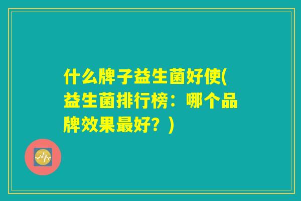 什么牌子益生菌好使(益生菌排行榜：哪个品牌效果最好？)