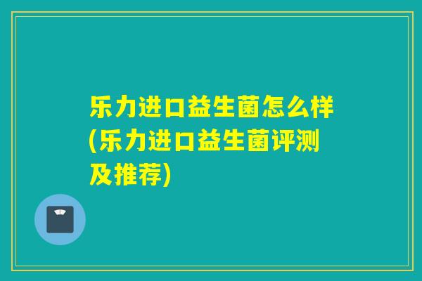 乐力进口益生菌怎么样(乐力进口益生菌评测及推荐)