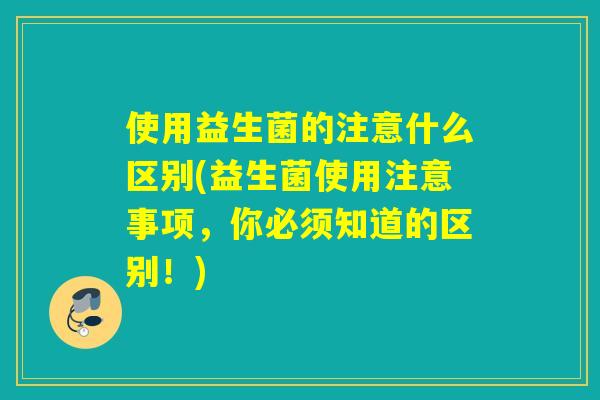 使用益生菌的注意什么区别(益生菌使用注意事项，你必须知道的区别！)