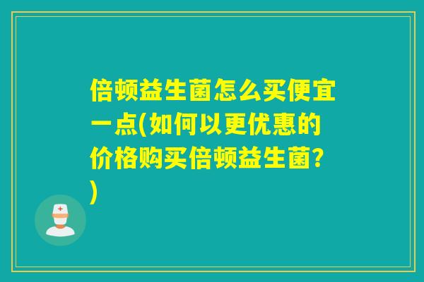 倍顿益生菌怎么买便宜一点(如何以更优惠的价格购买倍顿益生菌？)
