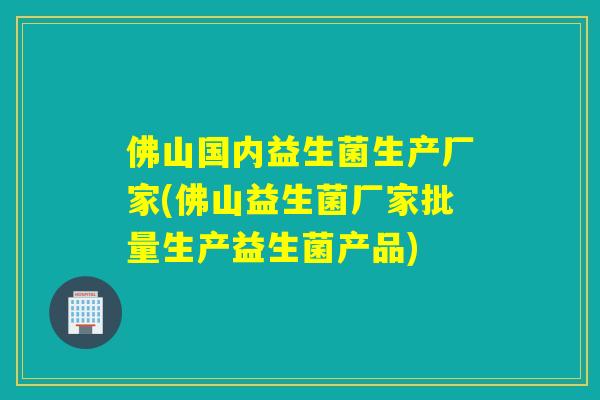 佛山国内益生菌生产厂家(佛山益生菌厂家批量生产益生菌产品)