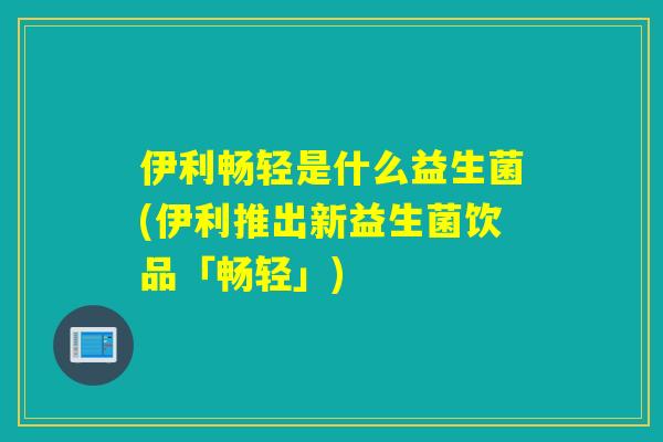 伊利畅轻是什么益生菌(伊利推出新益生菌饮品「畅轻」)