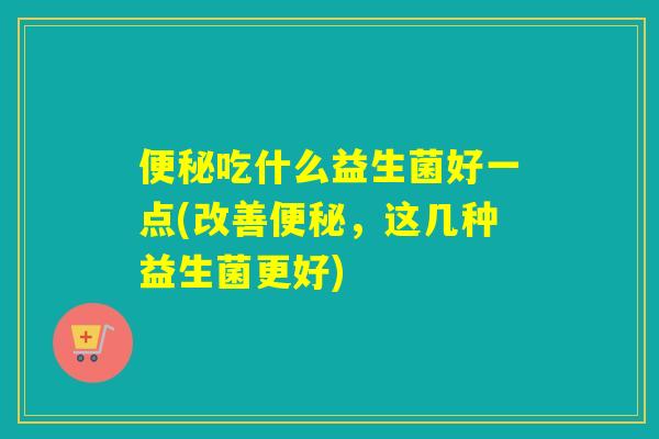 便秘吃什么益生菌好一点(改善便秘，这几种益生菌更好)