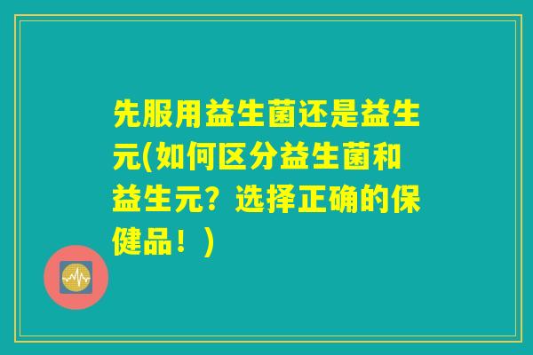 先服用益生菌还是益生元(如何区分益生菌和益生元？选择正确的保健品！)