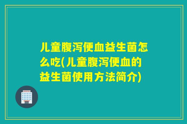 儿童腹泻便血益生菌怎么吃(儿童腹泻便血的益生菌使用方法简介)