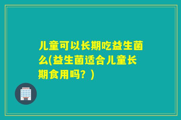 儿童可以长期吃益生菌么(益生菌适合儿童长期食用吗？)