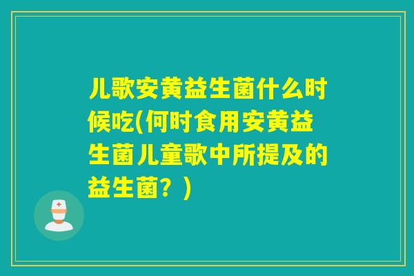 儿歌安黄益生菌什么时候吃(何时食用安黄益生菌儿童歌中所提及的益生菌？)