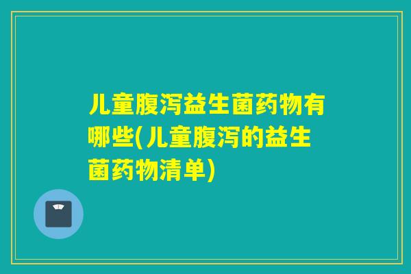 儿童腹泻益生菌药物有哪些(儿童腹泻的益生菌药物清单)