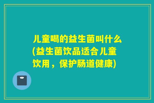 儿童喝的益生菌叫什么(益生菌饮品适合儿童饮用，保护肠道健康)