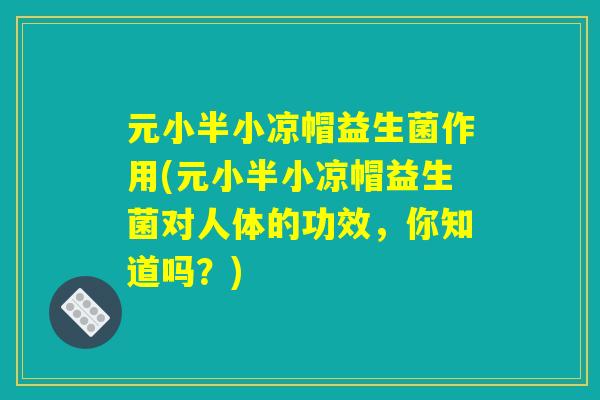 元小半小凉帽益生菌作用(元小半小凉帽益生菌对人体的功效，你知道吗？)