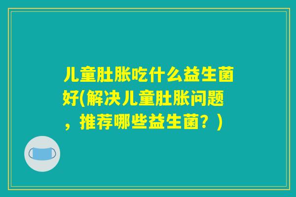 儿童肚胀吃什么益生菌好(解决儿童肚胀问题，推荐哪些益生菌？)