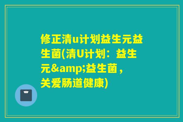 修正清u计划益生元益生菌(清U计划：益生元&益生菌，关爱肠道健康)