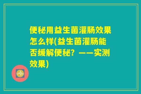 便秘用益生菌灌肠效果怎么样(益生菌灌肠能否缓解便秘？——实测效果)