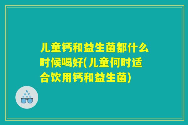 儿童钙和益生菌都什么时候喝好(儿童何时适合饮用钙和益生菌)