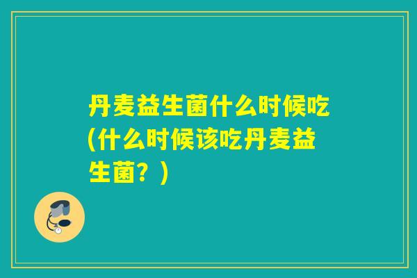 丹麦益生菌什么时候吃(什么时候该吃丹麦益生菌？)