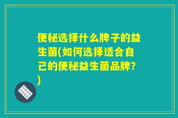 便秘选择什么牌子的益生菌(如何选择适合自己的便秘益生菌品牌？)