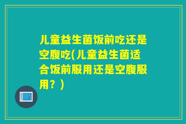 儿童益生菌饭前吃还是空腹吃(儿童益生菌适合饭前服用还是空腹服用？)