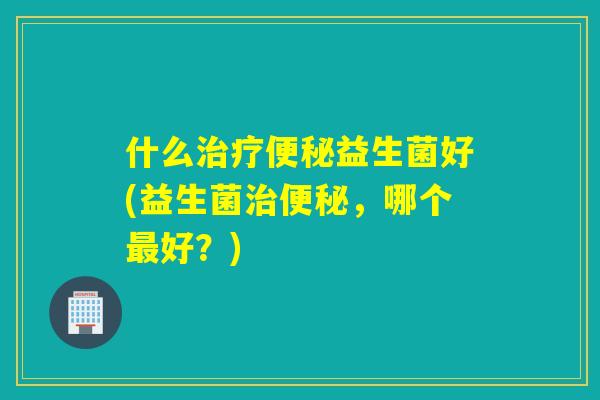 什么治疗便秘益生菌好(益生菌治便秘，哪个最好？)