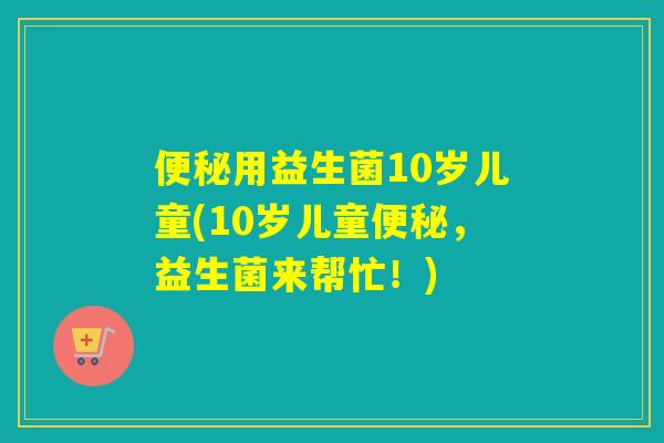便秘用益生菌10岁儿童(10岁儿童便秘，益生菌来帮忙！)