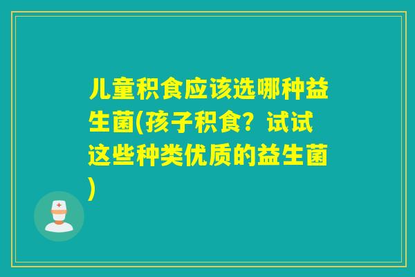 儿童积食应该选哪种益生菌(孩子积食？试试这些种类优质的益生菌)