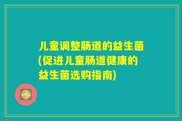 儿童调整肠道的益生菌(促进儿童肠道健康的益生菌选购指南) 儿童调整肠道的益生菌(促进儿童肠道健康的益生菌选购指南)