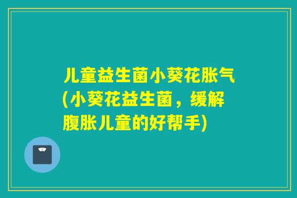 儿童益生菌小葵花胀气(小葵花益生菌，缓解腹胀儿童的好帮手)